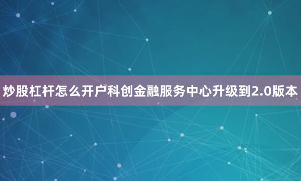 炒股杠杆怎么开户科创金融服务中心升级到2.0版本