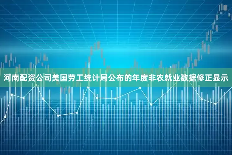 河南配资公司美国劳工统计局公布的年度非农就业数据修正显示