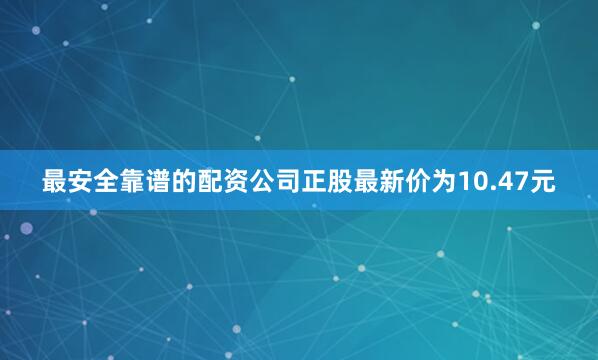 最安全靠谱的配资公司正股最新价为10.47元